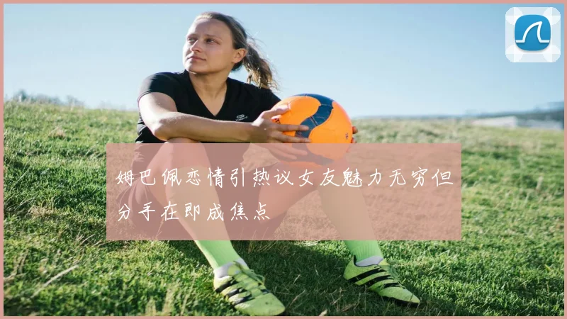 姆巴佩恋情引热议女友魅力无穷但分手在即成焦点
