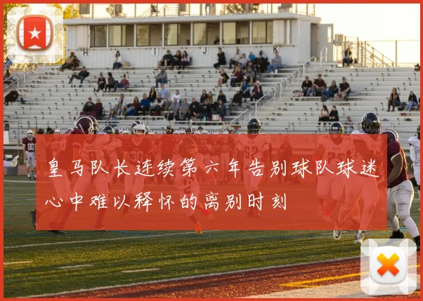 皇马队长连续第六年告别球队球迷心中难以释怀的离别时刻