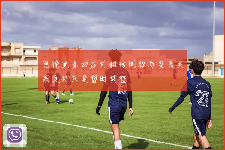 恩德里克回应外租传闻称与皇马关系良好只是暂时调整