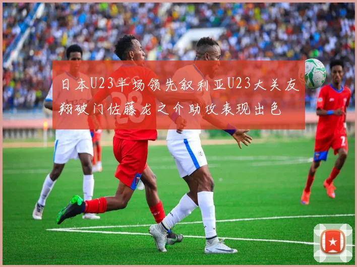 日本U23半场领先叙利亚U23大关友翔破门佐藤龙之介助攻表现出色