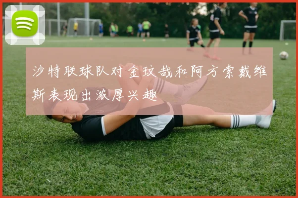 沙特联球队对金玟哉和阿方索戴维斯表现出浓厚兴趣