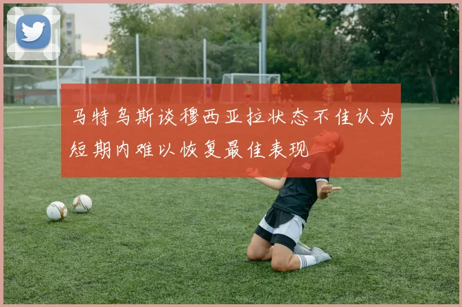 马特乌斯谈穆西亚拉状态不佳认为短期内难以恢复最佳表现