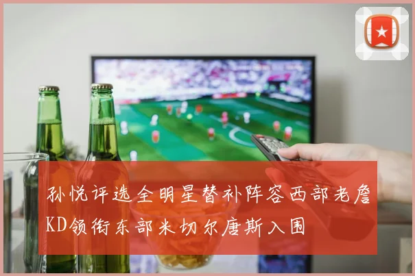 孙悦评选全明星替补阵容西部老詹KD领衔东部米切尔唐斯入围