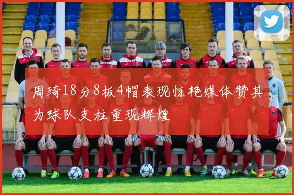 周琦18分8板4帽表现惊艳媒体赞其为球队支柱重现辉煌