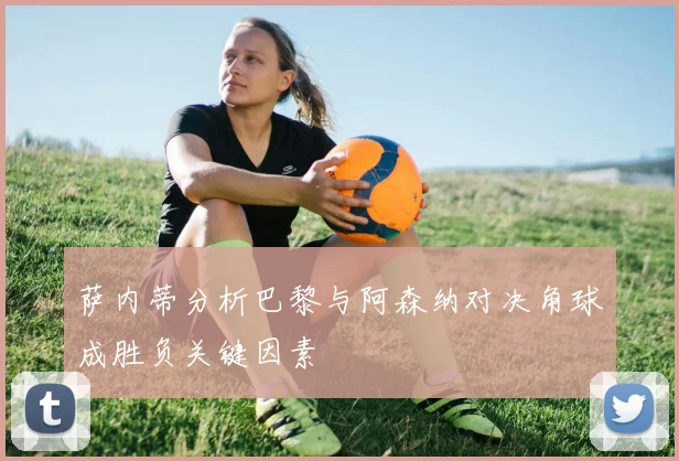 萨内蒂分析巴黎与阿森纳对决角球成胜负关键因素