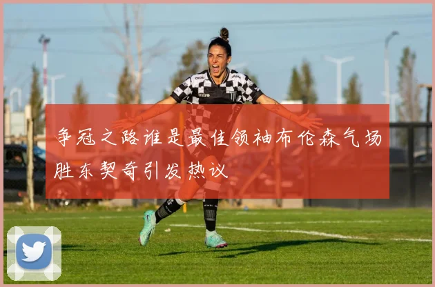 争冠之路谁是最佳领袖布伦森气场胜东契奇引发热议