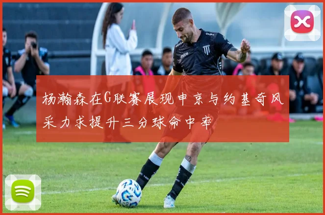 杨瀚森在G联赛展现申京与约基奇风采力求提升三分球命中率