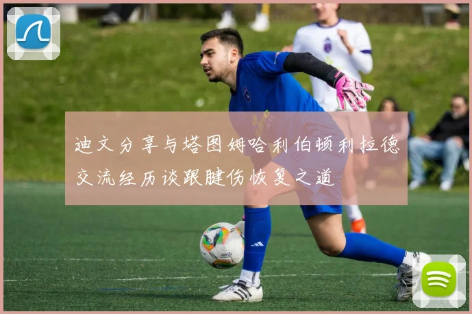 迪文分享与塔图姆哈利伯顿利拉德交流经历谈跟腱伤恢复之道