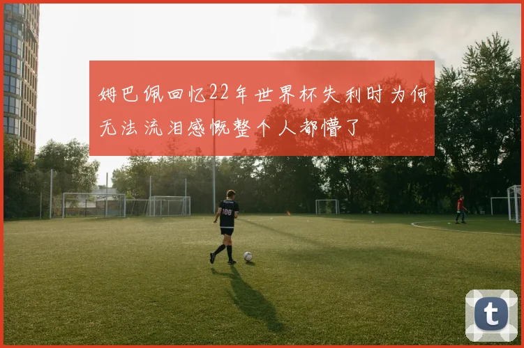 姆巴佩回忆22年世界杯失利时为何无法流泪感慨整个人都懵了
