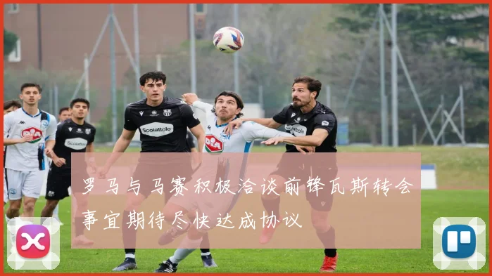 罗马与马赛积极洽谈前锋瓦斯转会事宜期待尽快达成协议