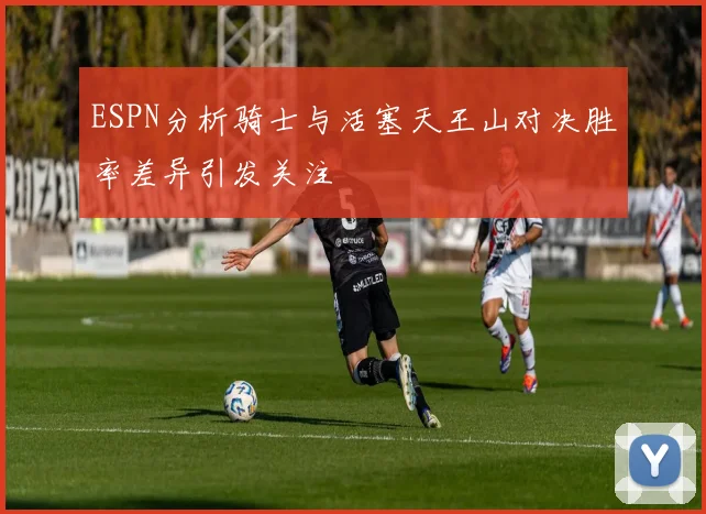 ESPN分析骑士与活塞天王山对决胜率差异引发关注