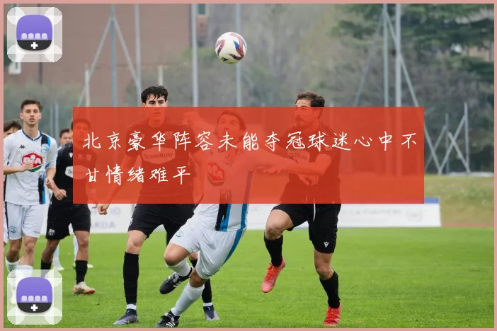北京豪华阵容未能夺冠球迷心中不甘情绪难平