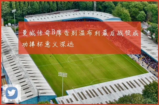 曼城传奇B席告别温布利最后战役成功捧杯意义深远