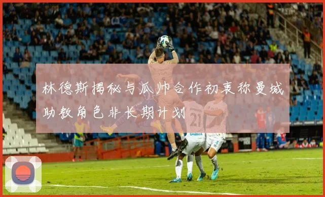 林德斯揭秘与瓜帅合作初衷称曼城助教角色非长期计划